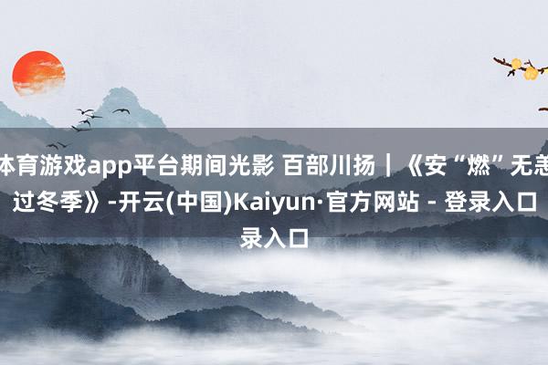 体育游戏app平台期间光影 百部川扬｜《安“燃”无恙过冬季》-开云(中国)Kaiyun·官方网站 - 登录入口