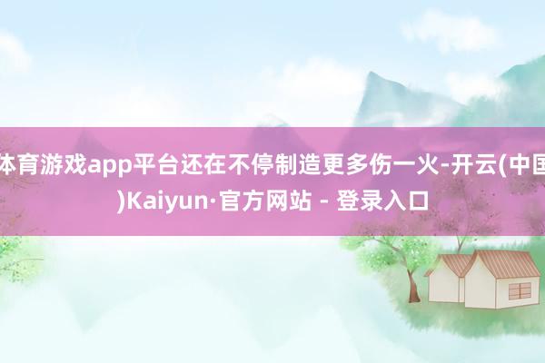 体育游戏app平台还在不停制造更多伤一火-开云(中国)Kaiyun·官方网站 - 登录入口