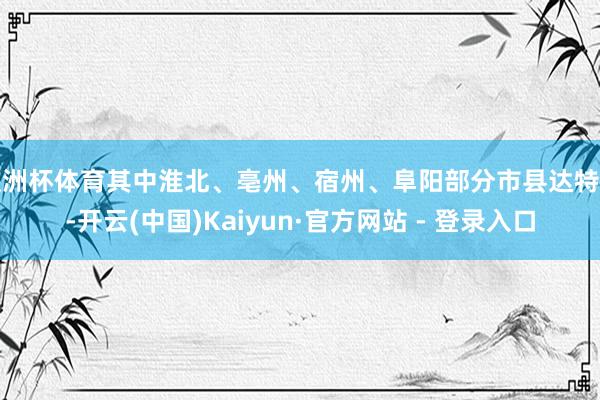 欧洲杯体育其中淮北、亳州、宿州、阜阳部分市县达特旱-开云(中国)Kaiyun·官方网站 - 登录入口