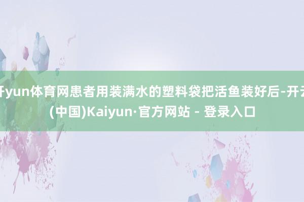 开yun体育网患者用装满水的塑料袋把活鱼装好后-开云(中国)Kaiyun·官方网站 - 登录入口