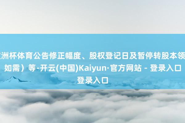 欧洲杯体育公告修正幅度、股权登记日及暂停转股本领（如需）等-开云(中国)Kaiyun·官方网站 - 登录入口