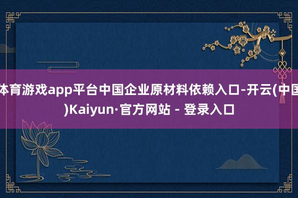 体育游戏app平台中国企业原材料依赖入口-开云(中国)Kaiyun·官方网站 - 登录入口