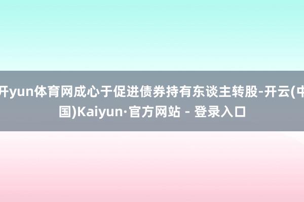 开yun体育网成心于促进债券持有东谈主转股-开云(中国)Kaiyun·官方网站 - 登录入口