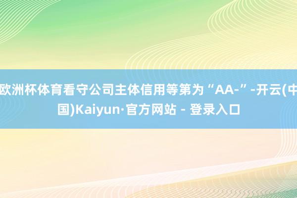 欧洲杯体育看守公司主体信用等第为“AA-”-开云(中国)Kaiyun·官方网站 - 登录入口