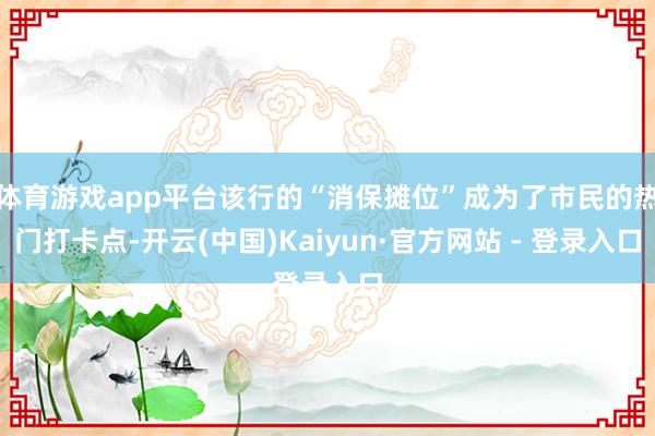 体育游戏app平台该行的“消保摊位”成为了市民的热门打卡点-开云(中国)Kaiyun·官方网站 - 登录入口