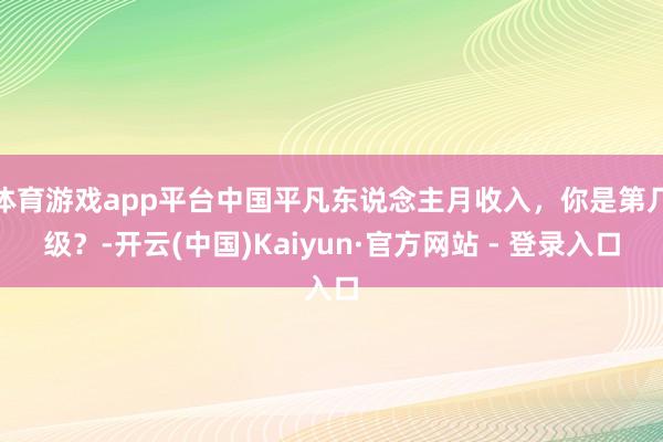 体育游戏app平台中国平凡东说念主月收入，你是第几级？-开云(中国)Kaiyun·官方网站 - 登录入口