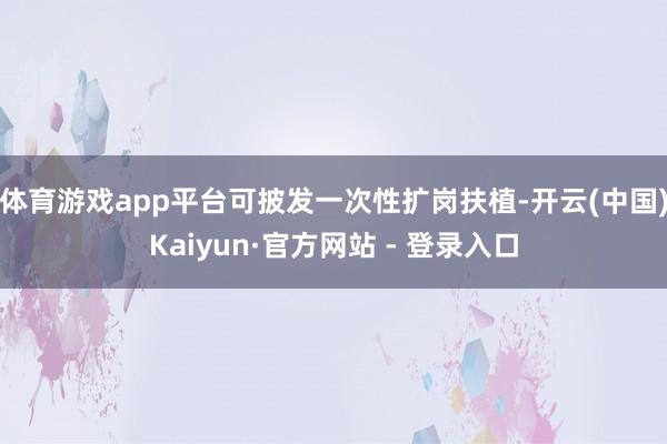 体育游戏app平台可披发一次性扩岗扶植-开云(中国)Kaiyun·官方网站 - 登录入口