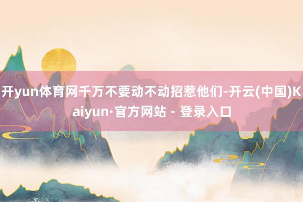 开yun体育网千万不要动不动招惹他们-开云(中国)Kaiyun·官方网站 - 登录入口