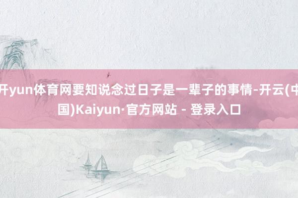 开yun体育网要知说念过日子是一辈子的事情-开云(中国)Kaiyun·官方网站 - 登录入口