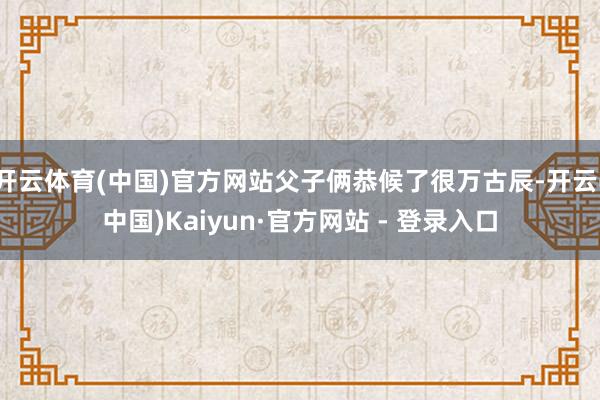 开云体育(中国)官方网站父子俩恭候了很万古辰-开云(中国)Kaiyun·官方网站 - 登录入口