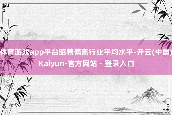 体育游戏app平台昭着偏离行业平均水平-开云(中国)Kaiyun·官方网站 - 登录入口