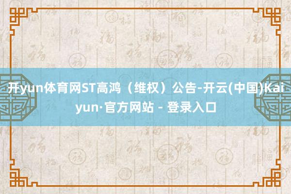 开yun体育网ST高鸿（维权）公告-开云(中国)Kaiyun·官方网站 - 登录入口