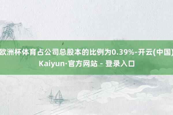 欧洲杯体育占公司总股本的比例为0.39%-开云(中国)Kaiyun·官方网站 - 登录入口