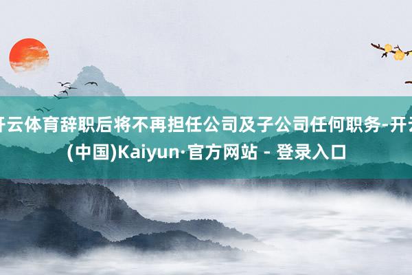 开云体育辞职后将不再担任公司及子公司任何职务-开云(中国)Kaiyun·官方网站 - 登录入口