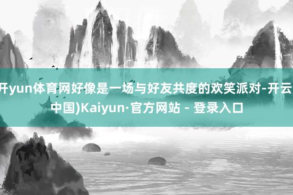 开yun体育网好像是一场与好友共度的欢笑派对-开云(中国)Kaiyun·官方网站 - 登录入口