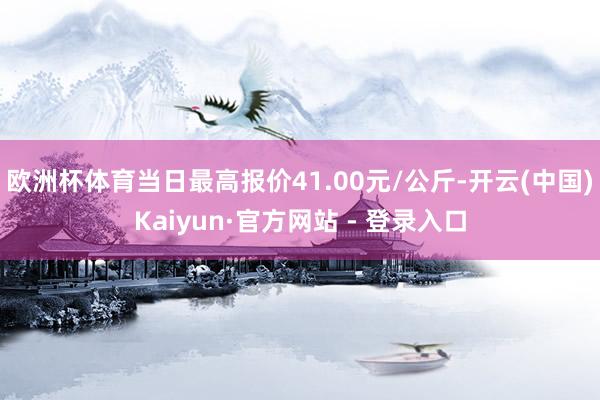 欧洲杯体育当日最高报价41.00元/公斤-开云(中国)Kaiyun·官方网站 - 登录入口