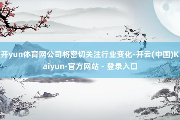 开yun体育网公司将密切关注行业变化-开云(中国)Kaiyun·官方网站 - 登录入口