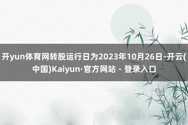 开yun体育网转股运行日为2023年10月26日-开云(中国)Kaiyun·官方网站 - 登录入口