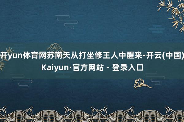 开yun体育网苏南天从打坐修王人中醒来-开云(中国)Kaiyun·官方网站 - 登录入口