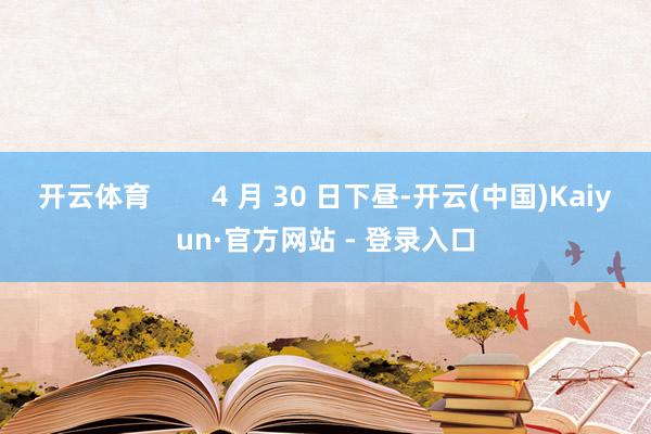 开云体育        4 月 30 日下昼-开云(中国)Kaiyun·官方网站 - 登录入口