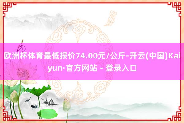 欧洲杯体育最低报价74.00元/公斤-开云(中国)Kaiyun·官方网站 - 登录入口