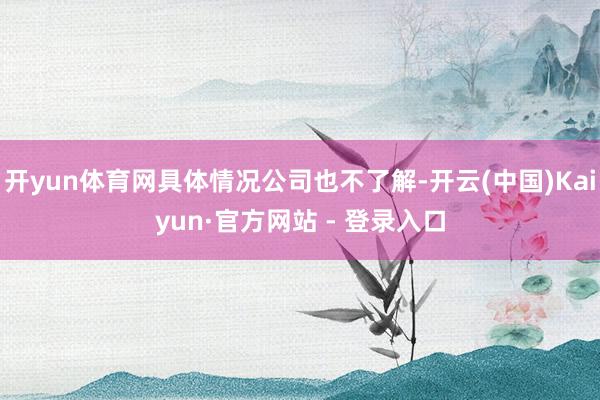 开yun体育网具体情况公司也不了解-开云(中国)Kaiyun·官方网站 - 登录入口