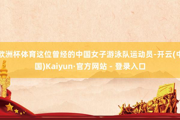 欧洲杯体育这位曾经的中国女子游泳队运动员-开云(中国)Kaiyun·官方网站 - 登录入口