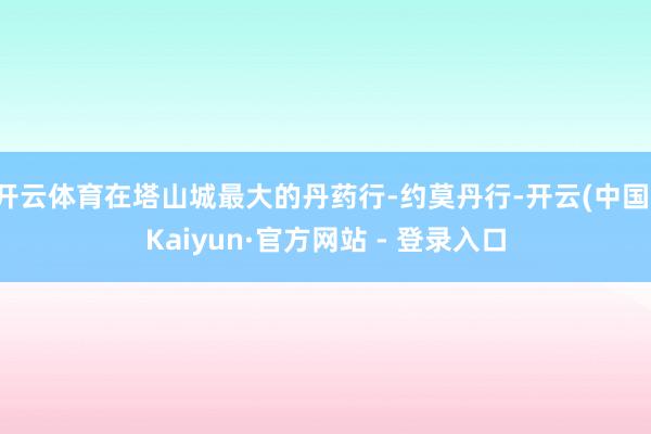 开云体育在塔山城最大的丹药行-约莫丹行-开云(中国)Kaiyun·官方网站 - 登录入口