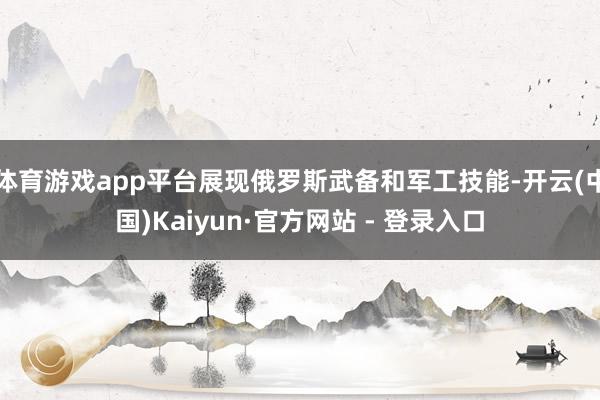 体育游戏app平台展现俄罗斯武备和军工技能-开云(中国)Kaiyun·官方网站 - 登录入口