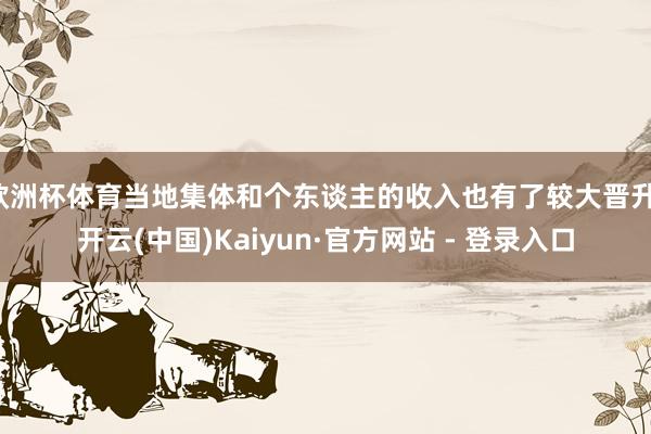 欧洲杯体育当地集体和个东谈主的收入也有了较大晋升-开云(中国)Kaiyun·官方网站 - 登录入口