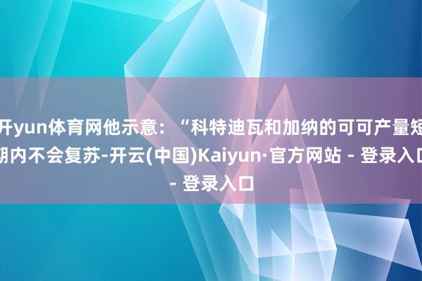 开yun体育网他示意：“科特迪瓦和加纳的可可产量短期内不会复苏-开云(中国)Kaiyun·官方网站 - 登录入口