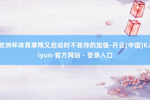 欧洲杯体育摩羯又启动时不我待的加强-开云(中国)Kaiyun·官方网站 - 登录入口