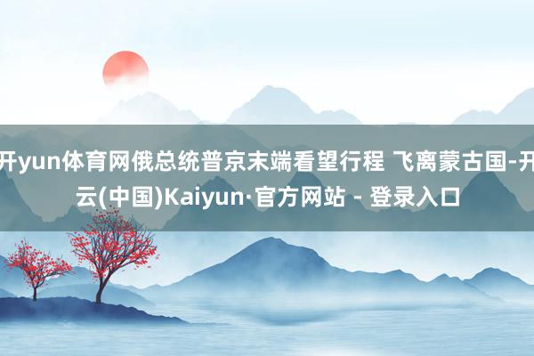 开yun体育网俄总统普京末端看望行程 飞离蒙古国-开云(中国)Kaiyun·官方网站 - 登录入口