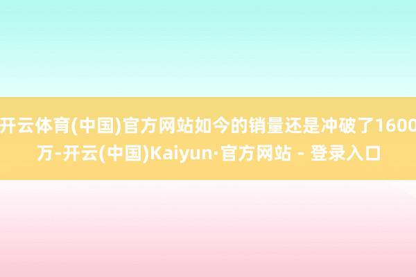 开云体育(中国)官方网站如今的销量还是冲破了1600万-开云(中国)Kaiyun·官方网站 - 登录入口