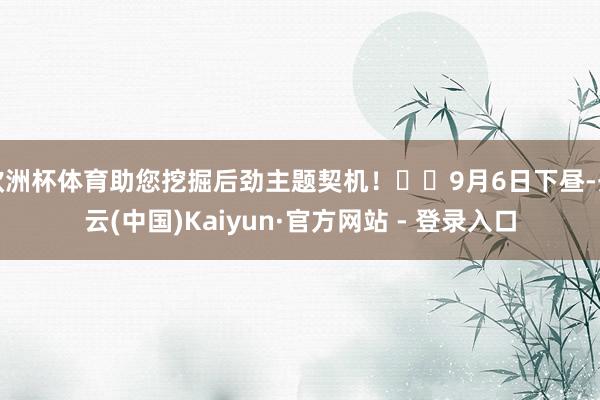 欧洲杯体育助您挖掘后劲主题契机！		9月6日下昼-开云(中国)Kaiyun·官方网站 - 登录入口