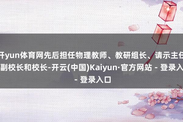 开yun体育网先后担任物理教师、教研组长、请示主任、副校长和校长-开云(中国)Kaiyun·官方网站 - 登录入口