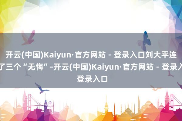 开云(中国)Kaiyun·官方网站 - 登录入口刘大平连说了三个“无悔”-开云(中国)Kaiyun·官方网站 - 登录入口